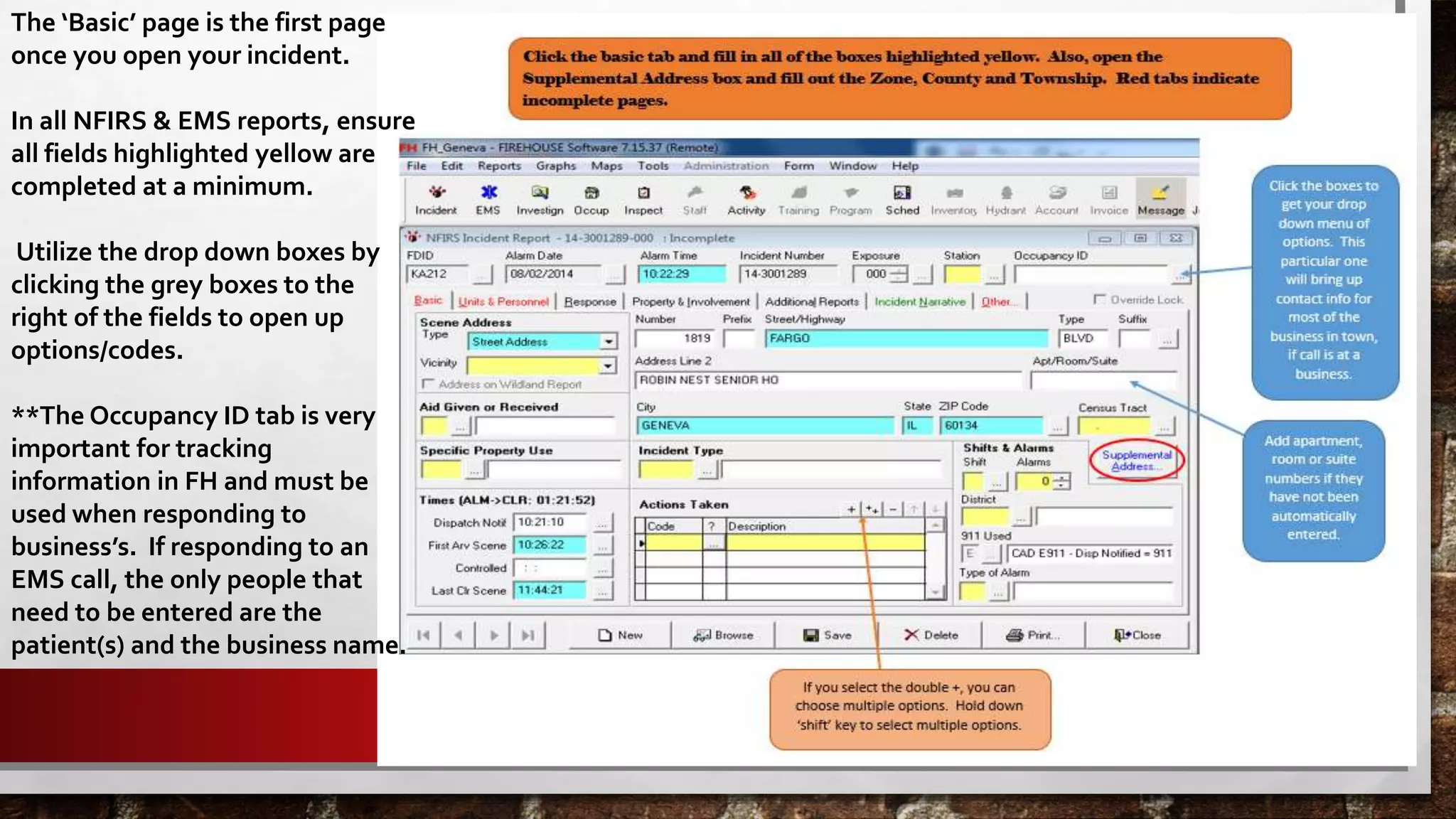 The ‘Basic’ page is the first page
once you open your incident.
In all NFIRS & EMS reports, ensure
all fields highlighted yellow are
completed at a minimum.
Utilize the drop down boxes by
clicking the grey boxes to the
right of the fields to open up
options/codes.
**The Occupancy ID tab is very
important for tracking
information in FH and must be
used when responding to
business’s. If responding to an
EMS call, the only people that
need to be entered are the
patient(s) and the business name.
 