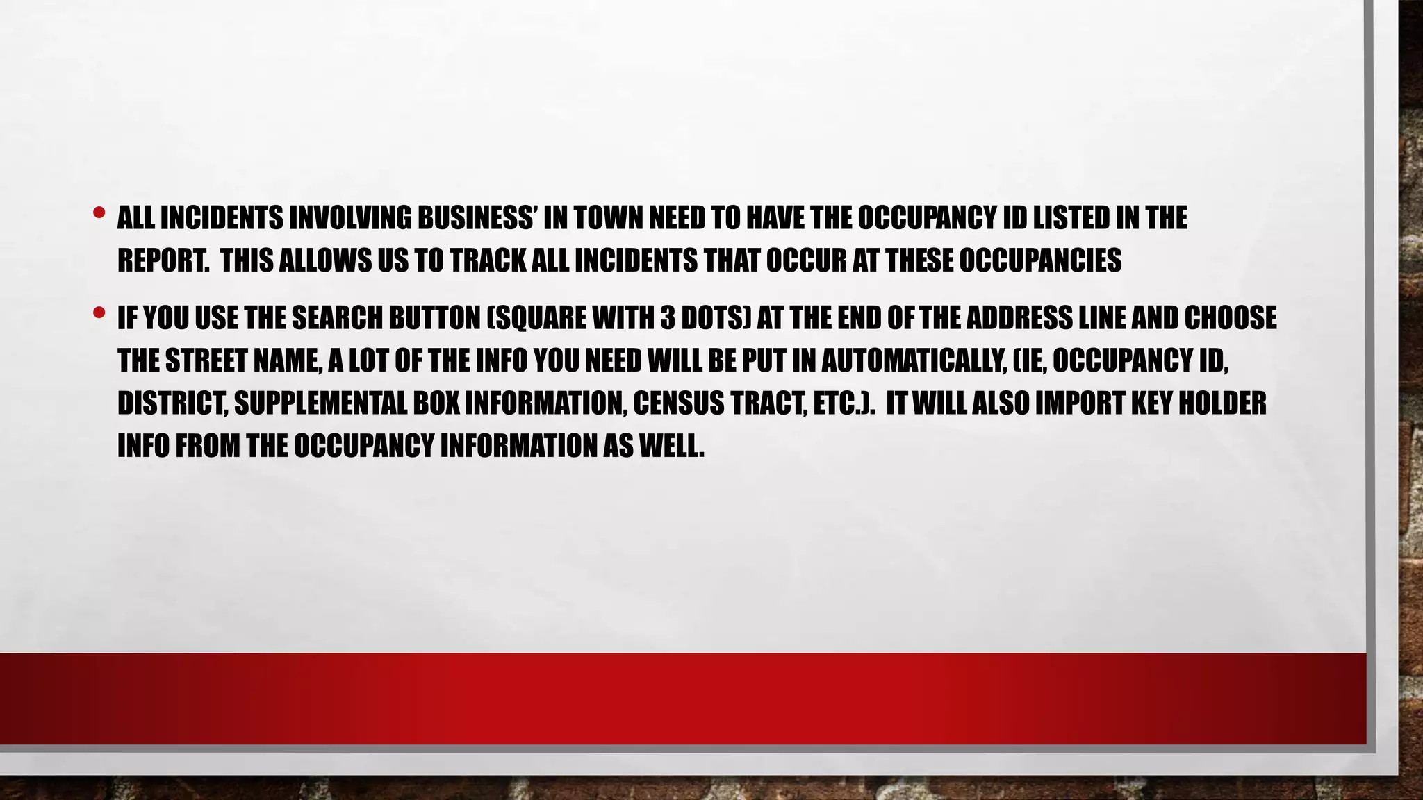 • ALL INCIDENTS INVOLVING BUSINESS’ IN TOWN NEED TO HAVE THE OCCUPANCY ID LISTED IN THE
REPORT. THIS ALLOWS US TO TRACK ALL INCIDENTS THAT OCCUR AT THESE OCCUPANCIES
• IF YOU USE THE SEARCH BUTTON (SQUARE WITH 3 DOTS) AT THE END OFTHE ADDRESS LINE AND CHOOSE
THE STREET NAME, A LOT OF THE INFO YOU NEED WILL BE PUT IN AUTOMATICALLY, (IE, OCCUPANCY ID,
DISTRICT, SUPPLEMENTAL BOX INFORMATION, CENSUS TRACT, ETC.). ITWILL ALSO IMPORT KEY HOLDER
INFO FROM THE OCCUPANCY INFORMATION AS WELL.
 