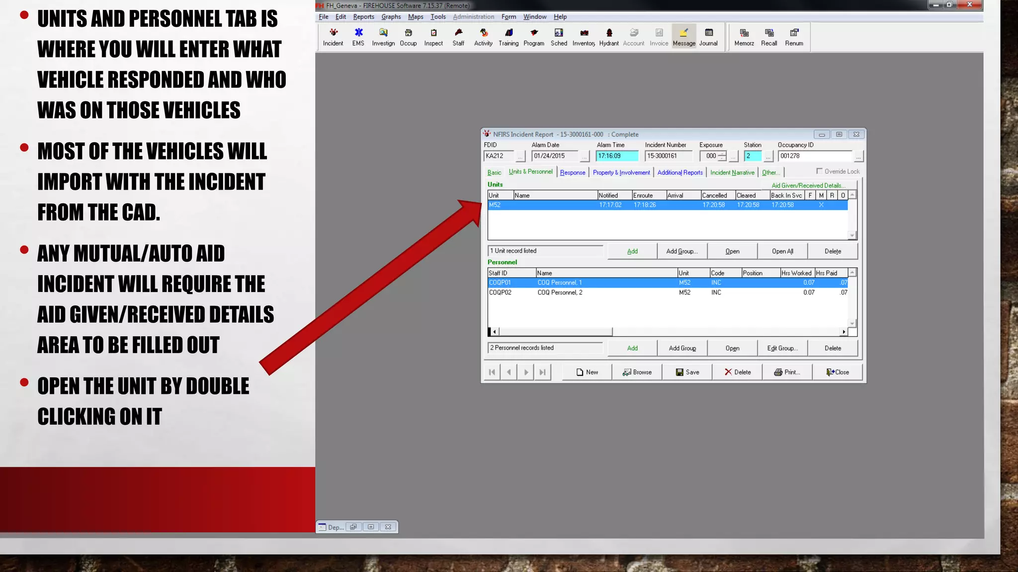 • UNITS AND PERSONNEL TAB IS
WHERE YOU WILL ENTER WHAT
VEHICLE RESPONDED AND WHO
WAS ON THOSE VEHICLES
• MOST OF THE VEHICLES WILL
IMPORT WITH THE INCIDENT
FROM THE CAD.
• ANY MUTUAL/AUTO AID
INCIDENT WILL REQUIRE THE
AID GIVEN/RECEIVED DETAILS
AREA TO BE FILLED OUT
• OPEN THE UNIT BY DOUBLE
CLICKING ON IT
 