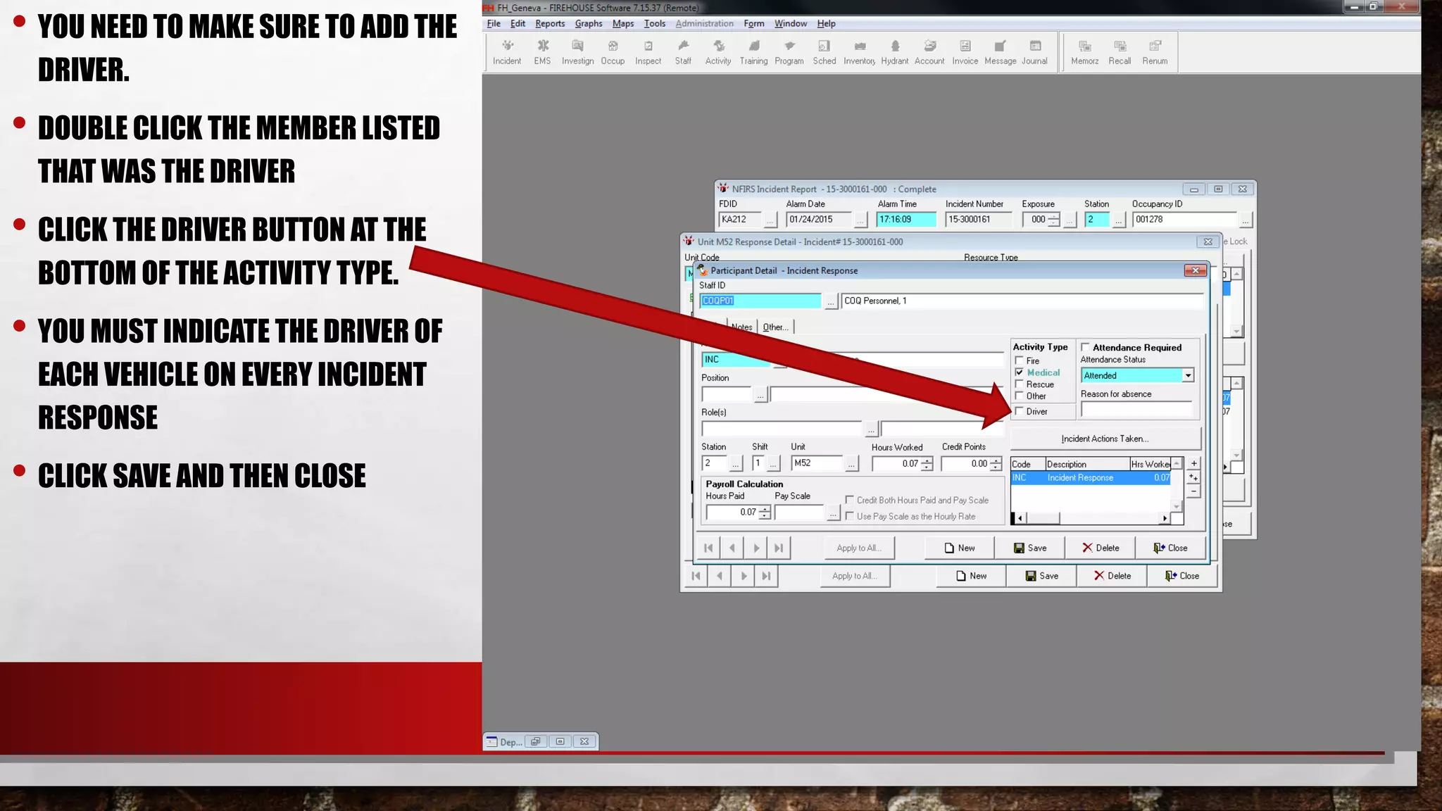 • YOU NEED TO MAKE SURE TO ADD THE
DRIVER.
• DOUBLE CLICK THE MEMBER LISTED
THAT WAS THE DRIVER
• CLICK THE DRIVER BUTTON AT THE
BOTTOM OF THE ACTIVITY TYPE.
• YOU MUST INDICATE THE DRIVER OF
EACH VEHICLE ON EVERY INCIDENT
RESPONSE
• CLICK SAVE AND THEN CLOSE
 