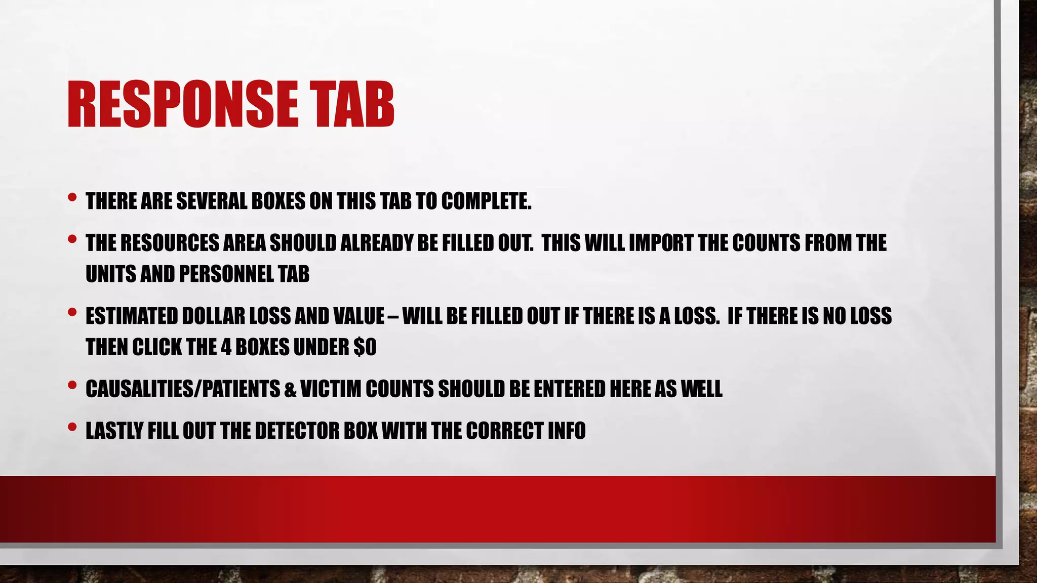 RESPONSE TAB
• THERE ARE SEVERAL BOXES ON THIS TAB TO COMPLETE.
• THE RESOURCES AREA SHOULD ALREADY BE FILLED OUT. THIS WILL IMPORT THE COUNTS FROM THE
UNITS AND PERSONNEL TAB
• ESTIMATED DOLLAR LOSS AND VALUE– WILL BE FILLED OUT IF THERE IS A LOSS. IF THERE IS NO LOSS
THEN CLICK THE 4 BOXES UNDER $0
• CAUSALITIES/PATIENTS & VICTIM COUNTS SHOULD BE ENTERED HERE AS WELL
• LASTLY FILL OUT THE DETECTOR BOX WITH THE CORRECT INFO
 