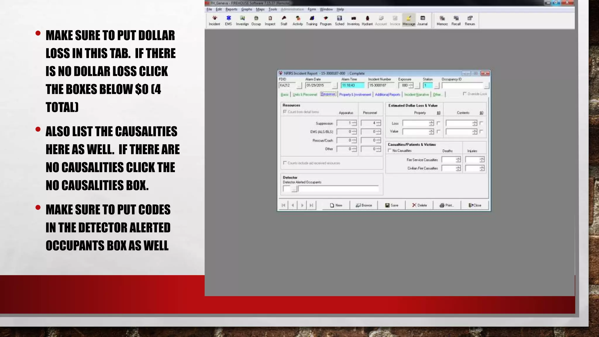• MAKE SURE TO PUT DOLLAR
LOSS IN THIS TAB. IF THERE
IS NO DOLLAR LOSS CLICK
THE BOXES BELOW $0 (4
TOTAL)
• ALSO LIST THE CAUSALITIES
HERE AS WELL. IF THERE ARE
NO CAUSALITIES CLICK THE
NO CAUSALITIES BOX.
• MAKE SURE TO PUT CODES
IN THE DETECTOR ALERTED
OCCUPANTS BOX AS WELL
 