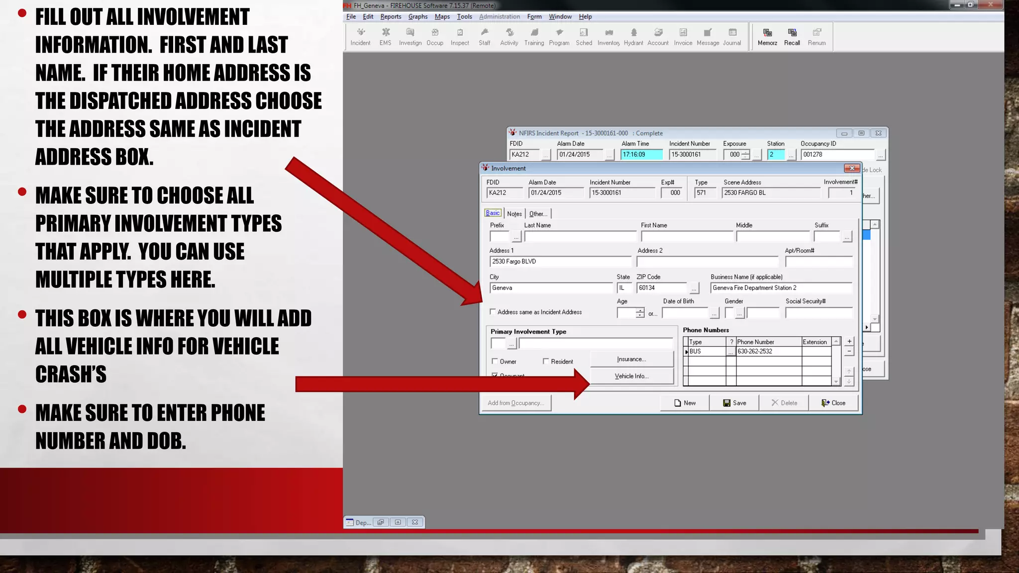 • FILL OUT ALL INVOLVEMENT
INFORMATION. FIRST AND LAST
NAME. IF THEIR HOME ADDRESS IS
THE DISPATCHED ADDRESS CHOOSE
THE ADDRESS SAME AS INCIDENT
ADDRESS BOX.
• MAKE SURE TO CHOOSE ALL
PRIMARY INVOLVEMENT TYPES
THAT APPLY. YOU CAN USE
MULTIPLE TYPES HERE.
• THIS BOX IS WHERE YOU WILL ADD
ALL VEHICLE INFO FOR VEHICLE
CRASH’S
• MAKE SURE TO ENTER PHONE
NUMBER AND DOB.
 