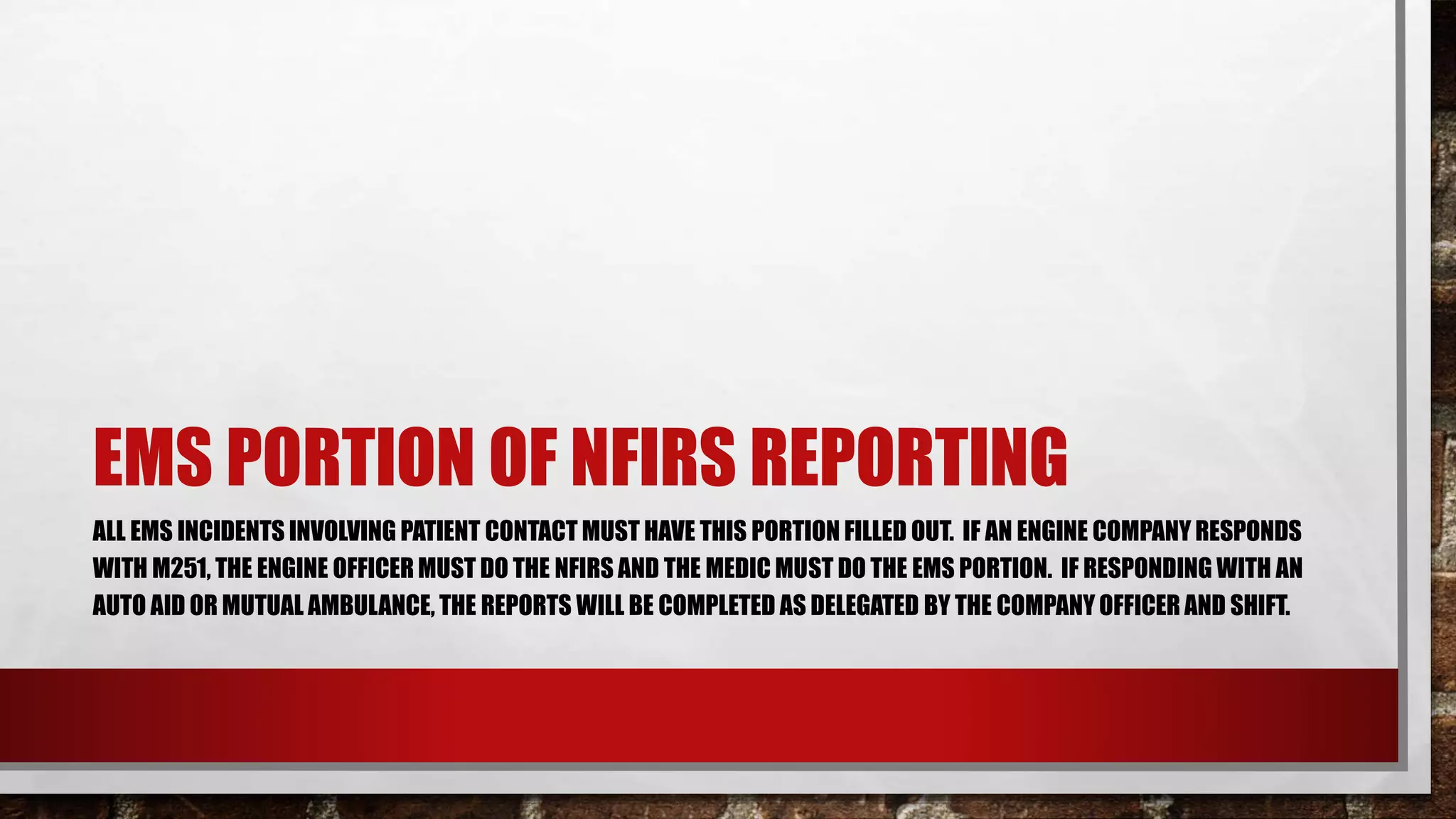 EMS PORTION OF NFIRS REPORTING
ALL EMS INCIDENTS INVOLVING PATIENT CONTACT MUST HAVE THIS PORTION FILLED OUT. IF AN ENGINE COMPANY RESPONDS
WITH M251, THE ENGINE OFFICER MUST DO THE NFIRS AND THE MEDIC MUST DO THE EMS PORTION. IF RESPONDING WITH AN
AUTO AID OR MUTUAL AMBULANCE, THE REPORTS WILL BE COMPLETED AS DELEGATED BY THE COMPANY OFFICER AND SHIFT.
 
