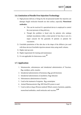 NFIT 2020
BMCPER Page 10
1.6. Limitation of Needle Free Injection Technology
1) High pressure delivery of drugs by the Jet pressured needle free injection can
damages fragile molecules beneath our skin surface, especially Monoclonal
antibodies.
 This can be resolved if a specialized device is employed to control
the exact pressure of drug delivery.
 Though this problem is faced only by patients who undergo
multiple inoculations within a short period of time thus is not of a
major concern for the generally ill patients or patients for
vaccination.
2) Unreliable penetration of the skin due to the shape of the diffusive jets used
with these devices.Unreliable injection amount when using small volumes.
3) Higher start-up costs
4) Higher requirement for training and maintenance
5) It’s not applicable for Intravenous route.
12
1.7. Application
1. Intramuscular, subcutaneous and intradermal administration of Vaccines.
E.g. smallpox, polio, measles
2. Intradermal administration of hormones. E.g. growth hormone
3. Intradermal administration of anesthetics. E.g. lidocaine
4. Subcutaneous administration of insulin.
5. Used in the treatment of migraine. E.g. sumatriptan
6. Animal Pharmaceuticals. E.g. MS Pulse250 system is used
7. Used to deliver drugs (Weston medical) Which consist of proteins, peptides,
monoclonal antibodies, small molecules and vaccines.
2,10
 