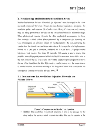 NFIT 2020
BMCPER Page 11
2. Methodology of Released Medicines from NFIT:
Needle-free injection devices, first called “jet injectors,” were developed in the 1930s
and used extensively for over 50 years in mass human vaccination programs for
smallpox, polio, and measles (Dr. Charles potter, Henry, C).However, only recently
they are being promoted as devices for the self-administration of parenteral drugs.
When administered vaccine through the skin mechanical compression to force
fluid through a small orifice (force generated by a compressed gas typically air,
CO2 or nitrogen), an ultrafine stream of fluid penetrates the skin, delivering the
vaccine in a fraction of a second to the skin, (these devices produced a high-pressure
stream 76 to 360 µm in diameter, compared to 810 µm for a 21-gauge needle)
Injection event requires less than 0.5 seconds. All require a power source that
provides a very high peak pressure behind the liquid in order that it can drill a hole in
the skin, without the use of a needle, followed by a reduced pressure profile to force
the rest of the liquid into the skin. This requires careful control over the power source
to ensure accurate and reliable delivery of the drug to different skin locations on the
same person (Needle free insulin devices, 2004).13
2.1. Components for Needle less Injection Shown in the
Picture Below:
Figure 2. Components for Needle Less Injection
 Nozzle: The nozzle has two critical functions; it acts as the passage for the
drug and as the surface which contacts the skin. The nozzle contains a flat
 