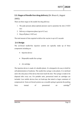 NFIT 2020
BMCPER Page 13
2.3. Stages of Needle free drug delivery (Dr. Bruce G., August
2005):
There are three stages in the needle free drug delivery:
1. The peak pressure phase-optimal pressure used to penetrate the skin (<0.025
sec)
2. Delivery or dispersion phase (up to 0.2 sec)
3. Drop off phase (<0.05 sec)
The total amount of time required to deliver the vaccine is up to 0.5 seconds
2.4. Design
The air-forced needle-free injection systems are typically made up of three
components including an:
 Injection device
 Disposable needle free syringe
 Air cartridge
The injection device is made of a durable plastic. It is designed to be easy to hold for
self-administration of medicine. The needle-free syringe is also plastic. It is sterilized
and is the only piece of the device that must touch the skin. The syringe is made to be
disposed after every use. For portable units, pressurized metal air cartridges are
included. Less mobile devices have air hook-ups that attach to larger containers of
compressed air. Some air-forced systems use a reusable spring to generate the pushing
force instead of pressurized air cartridge.
2
 