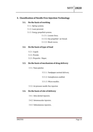 NFIT 2020
BMCPER Page 14
3. Classification of Needle Free Injection Technology
3.1. On the basis of working
3.1.1. Spring systems.
3.1.2. Laser powered.
3.1.3. Energy propelled systems.
3.1.3.1. Lorentz force.
3.1.3.2. Gas propelled / air forced.
3.1.3.3. Shock waves.
3.2. On the basis of type of load
3.2.1. Liquid.
3.2.2. Powder.
3.2.3. Projectile / Depot.
3.3. On the basis of mechanism of drug delivery
3.3.1. Nano-patches
3.3.1.1. Sandpaper assisted delivery.
3.3.1.2. Iontophoresis enabled.
3.3.1.3. Micro-needles.
3.3.2. Jet pressure needle free injection
3.4. On the basis of site of delivery
3.4.1. Intra dermal injectors.
3.4.2. Intramuscular injectors.
3.4.3. Subcutaneous injectors.
 