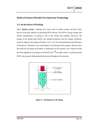 NFIT 2020
BMCPER Page 15
Mode of Action of Needle Free Injection Technology
3.1. On the Basis of Working
3.1.1. Spring system : Springs have been used to harbor energy and have been
proven to be quite effective in powering NFIT devices. For NFITs, energy storage and
further transmittance via spring is one of the easiest and simplest. However, the
design of the spring must follow the standard protocols and the storage conditions
must be simple or the spring will take a “set” over time deteriorating the performance
of the device. The basic issue with respect to the design of the spring is that the force
provided by the spring will reduce in proportion to the distance over which the load
has been applied as according to the Hook's law.
14
In simple words, in spring assisted
NFIT, the pressure shall gradually decreases throughout the injection.
Figure 4. Mechanism of Working
 