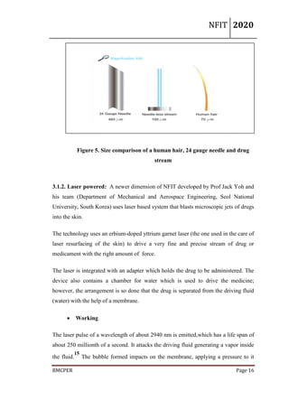 NFIT 2020
BMCPER Page 16
Figure 5. Size comparison of a human hair, 24 gauge needle and drug
stream
3.1.2. Laser powered: A newer dimension of NFIT developed by Prof Jack Yoh and
his team (Department of Mechanical and Aerospace Engineering, Seol National
University, South Korea) uses laser based system that blasts microscopic jets of drugs
into the skin.
The technology uses an erbium-doped yttrium garnet laser (the one used in the care of
laser resurfacing of the skin) to drive a very fine and precise stream of drug or
medicament with the right amount of force.
The laser is integrated with an adapter which holds the drug to be administered. The
device also contains a chamber for water which is used to drive the medicine;
however, the arrangement is so done that the drug is separated from the driving fluid
(water) with the help of a membrane.
 Working
The laser pulse of a wavelength of about 2940 nm is emitted,which has a life span of
about 250 millionth of a second. It attacks the driving fluid generating a vapor inside
the fluid.
15
The bubble formed impacts on the membrane, applying a pressure to it
 