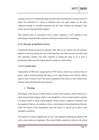 NFIT 2020
BMCPER Page 17
causing a strain on it leading the drug to be forcefully ejected from a minute nozzle of
about 150 millionth of a meter in diameter with very great impact on the skin,
sufficient enough to smoothly penetrate into the skin, without any damage to the
tissues and no drug splash back happen.
The research team in association with a major company is still working on the
technology to develop better and more advanced variants of this technology.
3.1.3. Energy propelled system
Commercial spring powered jet injectors offer little to no control over the pressure
applied to the drug during the time of the injection; also these devices are often loud
and sometimes painful. The force required to propel the drug so as to have a
penetrating effect can also be generated by energy in various forms.
3.1.3.1 Lorentz force
Researchers at MIT have engineered an NFIT device which uses Lorentz force to
push a piston forward ejecting the drug at very high pressure and velocity (almost
equal to that of sound in air). The main component of the device is the Lorentz force
actuator which facilitates the entire process.
 Working
The design of the device is built around a Lorentz force actuator which consists of a
small and powerful magnet which is surrounded by a wire coil that remains attached
to a piston which is inside a drug ampoule. When current is applied, it interacts with
the magnetic field so as to produce a force, which pushes the attached piston forward,
while the stream of the formulation from the device is forced out as thin as the
mosquito's proboscis.
The amount of current supplied can be very well regulated enabling the speed of the
coil to come under our regulation. This would finally control the velocity with which
 
