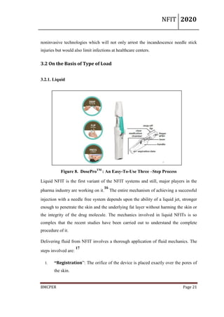 NFIT 2020
BMCPER Page 21
noninvasive technologies which will not only arrest the incandescence needle stick
injuries but would also limit infections at healthcare centers.
3.2 On the Basis of Type of Load
3.2.1. Liquid
Figure 8. DoseProTM
: An Easy-To-Use Three –Step Process
Liquid NFIT is the first variant of the NFIT systems and still, major players in the
pharma industry are working on it.
16
The entire mechanism of achieving a successful
injection with a needle free system depends upon the ability of a liquid jet, stronger
enough to penetrate the skin and the underlying fat layer without harming the skin or
the integrity of the drug molecule. The mechanics involved in liquid NFITs is so
complex that the recent studies have been carried out to understand the complete
procedure of it.
Delivering fluid from NFIT involves a thorough application of fluid mechanics. The
steps involved are:
17
I. “Registration”: The orifice of the device is placed exactly over the pores of
the skin.
 