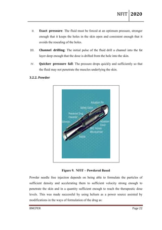 NFIT 2020
BMCPER Page 22
II. Exact pressure: The fluid must be forced at an optimum pressure, stronger
enough that it keeps the holes in the skin open and consistent enough that it
avoids the resealing of the holes.
III. Channel drilling: The initial pulse of the fluid drill a channel into the fat
layer deep enough that the dose is drifted from the hole into the skin.
IV. Quicker pressure fall: The pressure drops quickly and sufficiently so that
the fluid may not penetrate the muscles underlying the skin.
3.2.2. Powder
Figure 9. NFIT – Powdered Based
Powder needle free injection depends on being able to formulate the particles of
sufficient density and accelerating them to sufficient velocity strong enough to
penetrate the skin and in a quantity sufficient enough to reach the therapeutic dose
levels. This was made successful by using helium as a power source assisted by
modifications in the ways of formulation of the drug as:
 