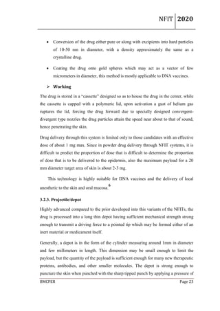 NFIT 2020
BMCPER Page 23
 Conversion of the drug either pure or along with excipients into hard particles
of 10-50 nm in diameter, with a density approximately the same as a
crystalline drug.
 Coating the drug onto gold spheres which may act as a vector of few
micrometers in diameter, this method is mostly applicable to DNA vaccines.
 Working
The drug is stored in a “cassette” designed so as to house the drug in the center, while
the cassette is capped with a polymeric lid, upon activation a gust of helium gas
ruptures the lid, forcing the drug forward due to specially designed convergent-
divergent type nozzles the drug particles attain the speed near about to that of sound,
hence penetrating the skin.
Drug delivery through this system is limited only to those candidates with an effective
dose of about 1 mg max. Since in powder drug delivery through NFIT systems, it is
difficult to predict the proportion of dose that is difficult to determine the proportion
of dose that is to be delivered to the epidermis, also the maximum payload for a 20
mm diameter target area of skin is about 2-3 mg.
This technology is highly suitable for DNA vaccines and the delivery of local
anesthetic to the skin and oral mucosa.
6
3.2.3. Projectile/depot
Highly advanced compared to the prior developed into this variants of the NFITs, the
drug is processed into a long thin depot having sufficient mechanical strength strong
enough to transmit a driving force to a pointed tip which may be formed either of an
inert material or medicament itself.
Generally, a depot is in the form of the cylinder measuring around 1mm in diameter
and few millimeters in length. This dimension may be small enough to limit the
payload, but the quantity of the payload is sufficient enough for many new therapeutic
proteins, antibodies, and other smaller molecules. The depot is strong enough to
puncture the skin when punched with the sharp tipped punch by applying a pressure of
 