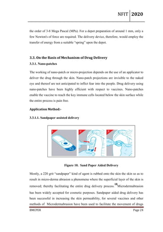 NFIT 2020
BMCPER Page 24
the order of 3-8 Mega Pascal (MPa). For a depot preparation of around 1 mm, only a
few Newton's of force are required. The delivery device, therefore, would employ the
transfer of energy from a suitable “spring” upon the depot.
3.3. On the Basis of Mechanism of Drug Delivery
3.3.1. Nano-patches
The working of nano-patch or micro-projection depends on the use of an applicator to
deliver the drug through the skin. Nano-patch projections are invisible to the naked
eye and thereof are not anticipated to inflict fear into the people. Drug delivery using
nano-patches have been highly efficient with respect to vaccines. Nano-patches
enable the vaccine to reach the key immune cells located below the skin surface while
the entire process is pain free.
Application Method:-
3.3.1.1. Sandpaper assisted delivery
Figure 10. Sand Paper Aided Delivery
Mostly, a 220 grit “sandpaper” kind of agent is rubbed onto the skin the skin so as to
result in micro-derma abrasion a phenomena where the superficial layer of the skin is
removed; thereby facilitating the entire drug delivery process.
18
Microdermabrasion
has been widely accepted for cosmetic purposes. Sandpaper aided drug delivery has
been successful in increasing the skin permeability, for several vaccines and other
methods of Microdermabrasion have been used to facilitate the movement of drugs
 