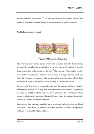 NFIT 2020
BMCPER Page 25
such as lidocaine, 5-flurouracil.
19
Till now, vaccinations for traveler's diarrhea and
influenza have been developed using this technique (Clinical trials in progress).
3.3.1.2. Iontophoresis enabled
Figure 11. Mechanism of operation
The lipophilic nature of skin debars several salts and other molecules from entering
the skin. By iontophoresis, a small electric current of about 0.5 mA/cm2
is used to
force several drug molecules across the skin.
20
The working of this method involve
the use of two electrodes as patches, where one acts as a drug reservoir, which can
either be positively or negatively charged depending upon the nature of the drug,
another patch is placed somewhere else on the body to complete the circuit.
For successful drug delivery by iontophoresis, both the quantum of charge (positive
and negative) and type of the drug must be compatible with the process. Excipients in
the drug and condition of the skin need to be considered too. Iontophoresis have
shown excellent results as means of drug delivery system for peptides, therapeutic
proteins or vaccines, and oligonucleotides.
Iontophoresis has also been modified so as to remove molecules from the blood
circulation. GlucoWatch, a needless procedure involves a reverse iontophoresis
technique to monitor blood glucose level.
 