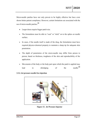NFIT 2020
BMCPER Page 27
Micro-needle patches have not only proven to be highly effective but have even
shown better patient compliance. However, certain limitations are associated with the
use of micro-needle patches.
21
 Larger doses require bigger patch size.
 The formulation must be able to “coat” or “stick” on to the spikes on needle
surface.
 In cases, if the needle itself is made of the drug, the formulation must have
required physico-chemical property to maintain a sharp tip for adequate skin
penetration.
 The depth of penetration of the micro-needle may differ from person to
person, based on thickness, toughness of the skin and reproducibility of the
application.
 Movements of the body or the body part upon which the patch is applied may
lead to dislodging of the needle.
22
3.3.2. Jet pressure needle free injection
Figure 13. Jet Pressure Injector
 