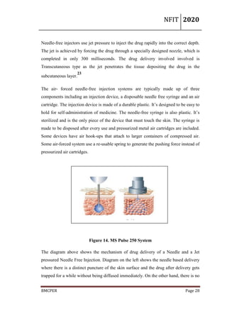 NFIT 2020
BMCPER Page 28
Needle-free injectors use jet pressure to inject the drug rapidly into the correct depth.
The jet is achieved by forcing the drug through a specially designed nozzle, which is
completed in only 300 milliseconds. The drug delivery involved involved is
Transcutaneous type as the jet penetrates the tissue depositing the drug in the
subcutaneous layer.
23
The air- forced needle-free injection systems are typically made up of three
components including an injection device, a disposable needle free syringe and an air
cartridge. The injection device is made of a durable plastic. It’s designed to be easy to
hold for self-administration of medicine. The needle-free syringe is also plastic. It’s
sterilized and is the only piece of the device that must touch the skin. The syringe is
made to be disposed after every use and pressurized metal air cartridges are included.
Some devices have air hook-ups that attach to larger containers of compressed air.
Some air-forced system use a re-usable spring to generate the pushing force instead of
pressurized air cartridges.
Figure 14. MS Pulse 250 System
The diagram above shows the mechanism of drug delivery of a Needle and a Jet
pressured Needle Free Injection. Diagram on the left shows the needle based delivery
where there is a distinct puncture of the skin surface and the drug after delivery gets
trapped for a while without being diffused immediately. On the other hand, there is no
 