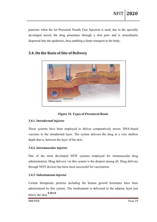 NFIT 2020
BMCPER Page 29
puncture when the Jet Pressured Needle Free Injection is used, due to the specially
developed nozzle the drug penetrates through a skin pore and is immediately
dispersed into the epidermis, thus enabling a faster transport to the body.
3.4. On the Basis of Site of Delivery
Figure 15. Types of Parenteral Route
3.4.1. Intradermal injector
These systems have been employed to deliver comparatively newer, DNA-based
vaccines to the intradermal layer. The system delivers the drug at a very shallow
depth that is, between the layer of the skin.
3.4.2. Intramuscular injector
One of the most developed NFIT systems employed for intramuscular drug
administration. Drug delivery via this system is the deepest among all. Drug delivery
through NFIT devices has been most successful for vaccination.
3.4.3. Subcutaneous injector
Certain therapeutic proteins including the human growth hormones have been
administered by this system. The medicament is delivered to the adipose layer just
below the skin.
5,10,14
 