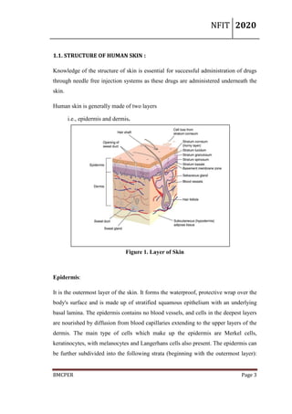 NFIT 2020
BMCPER Page 3
1.1. STRUCTURE OF HUMAN SKIN :
Knowledge of the structure of skin is essential for successful administration of drugs
through needle free injection systems as these drugs are administered underneath the
skin.
Human skin is generally made of two layers
i.e., epidermis and dermis.
Figure 1. Layer of Skin
Epidermis:
It is the outermost layer of the skin. It forms the waterproof, protective wrap over the
body's surface and is made up of stratified squamous epithelium with an underlying
basal lamina. The epidermis contains no blood vessels, and cells in the deepest layers
are nourished by diffusion from blood capillaries extending to the upper layers of the
dermis. The main type of cells which make up the epidermis are Merkel cells,
keratinocytes, with melanocytes and Langerhans cells also present. The epidermis can
be further subdivided into the following strata (beginning with the outermost layer):
 