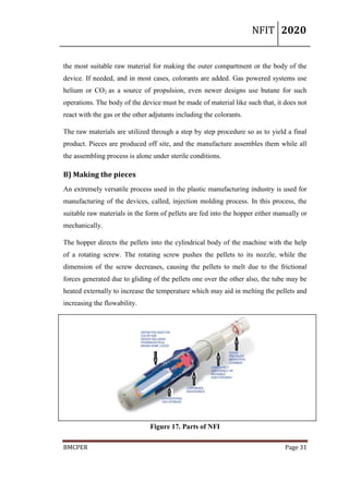 NFIT 2020
BMCPER Page 31
the most suitable raw material for making the outer compartment or the body of the
device. If needed, and in most cases, colorants are added. Gas powered systems use
helium or CO2 as a source of propulsion, even newer designs use butane for such
operations. The body of the device must be made of material like such that, it does not
react with the gas or the other adjutants including the colorants.
The raw materials are utilized through a step by step procedure so as to yield a final
product. Pieces are produced off site, and the manufacture assembles them while all
the assembling process is alone under sterile conditions.
B) Making the pieces
An extremely versatile process used in the plastic manufacturing industry is used for
manufacturing of the devices, called, injection molding process. In this process, the
suitable raw materials in the form of pellets are fed into the hopper either manually or
mechanically.
The hopper directs the pellets into the cylindrical body of the machine with the help
of a rotating screw. The rotating screw pushes the pellets to its nozzle, while the
dimension of the screw decreases, causing the pellets to melt due to the frictional
forces generated due to gliding of the pellets one over the other also, the tube may be
heated externally to increase the temperature which may aid in melting the pellets and
increasing the flowability.
Figure 17. Parts of NFI
 