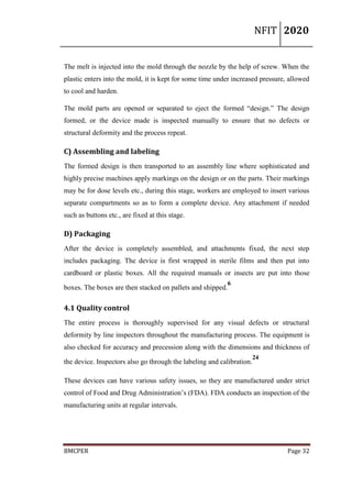 NFIT 2020
BMCPER Page 32
The melt is injected into the mold through the nozzle by the help of screw. When the
plastic enters into the mold, it is kept for some time under increased pressure, allowed
to cool and harden.
The mold parts are opened or separated to eject the formed “design.” The design
formed, or the device made is inspected manually to ensure that no defects or
structural deformity and the process repeat.
C) Assembling and labeling
The formed design is then transported to an assembly line where sophisticated and
highly precise machines apply markings on the design or on the parts. Their markings
may be for dose levels etc., during this stage, workers are employed to insert various
separate compartments so as to form a complete device. Any attachment if needed
such as buttons etc., are fixed at this stage.
D) Packaging
After the device is completely assembled, and attachments fixed, the next step
includes packaging. The device is first wrapped in sterile films and then put into
cardboard or plastic boxes. All the required manuals or insects are put into those
boxes. The boxes are then stacked on pallets and shipped.
6
4.1 Quality control
The entire process is thoroughly supervised for any visual defects or structural
deformity by line inspectors throughout the manufacturing process. The equipment is
also checked for accuracy and precession along with the dimensions and thickness of
the device. Inspectors also go through the labeling and calibration.
24
These devices can have various safety issues, so they are manufactured under strict
control of Food and Drug Administration’s (FDA). FDA conducts an inspection of the
manufacturing units at regular intervals.
 