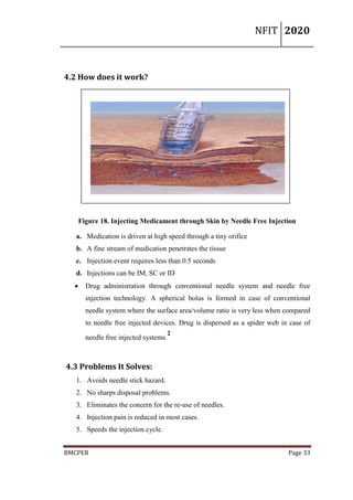 NFIT 2020
BMCPER Page 33
4.2 How does it work?
Figure 18. Injecting Medicament through Skin by Needle Free Injection
a. Medication is driven at high speed through a tiny orifice
b. A fine stream of medication penetrates the tissue
c. Injection event requires less than 0.5 seconds
d. Injections can be IM, SC or ID
 Drug administration through conventional needle system and needle free
injection technology. A spherical bolus is formed in case of conventional
needle system where the surface area/volume ratio is very less when compared
to needle free injected devices. Drug is dispersed as a spider web in case of
needle free injected systems.
2
4.3 Problems It Solves:
1. Avoids needle stick hazard.
2. No sharps disposal problems.
3. Eliminates the concern for the re-use of needles.
4. Injection pain is reduced in most cases.
5. Speeds the injection cycle.
 