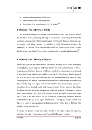 NFIT 2020
BMCPER Page 34
6. Improved bio-availability of vaccines.
7. Reduces the system cost of injection.
8. Key Needle Free Manufacturers Of The World.
25
4.4 Needle Free Delivery of Solids
As well as the obvious advantages for liquid formulations, such is needle phobia
etc. described above, delivering the drug or vaccine in a solid dosage form has the
additional advantages that the therapeutic agent will typically be more stable and may
not require cold chain storage. In addition, a solid formulation presents the
opportunity to combine fast-acting and delayed-release forms such as for vaccines so
that the ‘prime’ and ‘boosts’ shots can be given together in a single administration.
1
4.5 Needle Free Delivery of Liquids
Needle-free injectors have the obvious advantages that they avoid issues relating to
needle phobia, needle disposal and the potential for cross contamination of blood-
borne diseases. Probably the most well-known needle-free technologies involve liquid
jet injection. Liquid jet injector technology was first developed many decades ago and
yet it is still not widely used although there are products based on some of these
technologies on the market. One of the main attributes of the liquid jet injectors is that
these use the drug in a liquid form which therefore does not typically require re-
formulation from standard needle and syringe formats. The jet injectors have been
developed as both single-use devices and multi-use systems. All require a power
source that provides a very high peak pressure behind the liquid in order that it can
‘drill’ a hole in the skin, without the use of a needle, followed by a reduced pressure
profile to force the rest of the liquid into the skin. This requires careful control over
the power source to ensure accurate and reliable delivery of the drug to different skin
locations on the same person.
A variety of power sources has been developed for these liquid jet injectors,
including: Springs , Compressed gas, Controlled chemical reactions
 