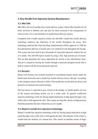 NFIT 2020
BMCPER Page 35
5. Key Needle Free Injection System Manufacture
5.1. Mhi-500:
Mhi-500 is the novel needles free insulin delivery system which offers benefits for all
those involved in diabetes care and also for those involved in the management of
clinical waste. It is a real alternative to needle-based delivery systems.
Compared with a needle injection system, the mhi-500’s needle-free insulin delivery
technology improves the dispersion of the insulin throughout the tissue. This
technology achieved the Food and Drug Administration (FDA) approval in 1996 for
the subcutaneous delivery of insulin and is CE marked for sale throughout the Europe.
This system has been used to give thousands of successful injections without the use
of a needle. The mhi-500 injects insulin by using a fine, high pressure jet of insulin.
This jet then penetrates the tissue, depositing the insulin in the subcutaneous layer.
The jet is created by forcing the insulin through a precisely designed nozzle that is
held in contact with the tissue during the injection.
5.2. Recojet:
Shreya Life Sciences has recently launched its recombinant human insulin under the
brand name Recosulin and a needle-free insulin delivery device, Recojet. According
to the company sources, Recojet is India’s first needle-free insulin delivery device and
poised to revolutionise the insulin therapy.
The new device is expected to give a boost to the therapy, as needle phobia was one
of the reasons preventing insulin use on a wider scale. In general, needle-free
injection technology works by forcing liquid medication at high speed through a tiny
orifice that is held against the skin. This creates an ultra-fine stream of high-pressure
fluid that penetrates the skin without the use of a needle.
5.3. Bioject’s needle free injection technology:
Bioject’s needle-free injection technology works by forcing liquid medication at high
speed through a tiny orifice that is held against the skin. The diameter of the orifice is
smaller than the diameter of a human hair. This creates an ultrafine stream of high-
 