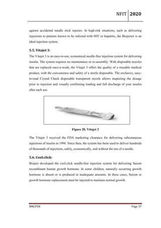 NFIT 2020
BMCPER Page 37
against accidental needle stick injuries. In high-risk situations, such as delivering
injections to patients known to be infected with HIV or hepatitis, the Biojector is an
ideal injection system.
5.5. Vitajet 3:
The Vitajet 3 is an easy-to-use, economical needle-free injection system for delivering
insulin. The system requires no maintenance or re-assembly. With disposable nozzles
that are replaced once-a-week, the Vitajet 3 offers the quality of a reusable medical
product, with the convenience and safety of a sterile disposable. The exclusive, easy-
to-read Crystal Check disposable transparent nozzle allows inspecting the dosage
prior to injection and visually confirming loading and full discharge of your insulin
after each use.
Figure 20. Vitajet 3
The Vitajet 3 received the FDA marketing clearance for delivering subcutaneous
injections of insulin in 1996. Since then, the system has been used to deliver hundreds
of thousands of injections, safely, economically, and without the use of a needle.
5.6. Cool.click:
Bioject developed the cool.click needle-free injection system for delivering Saizen
recombinant human growth hormone. In some children, naturally occurring growth
hormone is absent or is produced in inadequate amounts. In these cases, Saizen or
growth hormone replacement must be injected to maintain normal growth.
 
