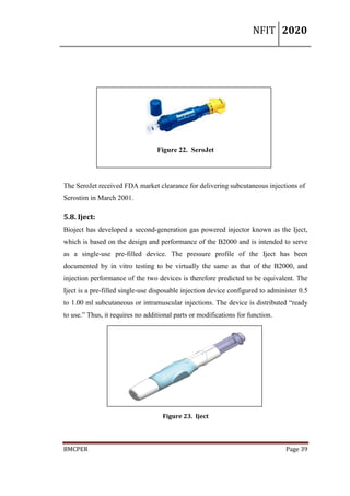 NFIT 2020
BMCPER Page 39
Figure 22. SeroJet
The SeroJet received FDA market clearance for delivering subcutaneous injections of
Serostim in March 2001.
5.8. Iject:
Bioject has developed a second-generation gas powered injector known as the Iject,
which is based on the design and performance of the B2000 and is intended to serve
as a single-use pre-filled device. The pressure profile of the Iject has been
documented by in vitro testing to be virtually the same as that of the B2000, and
injection performance of the two devices is therefore predicted to be equivalent. The
Iject is a pre-filled single-use disposable injection device configured to administer 0.5
to 1.00 ml subcutaneous or intramuscular injections. The device is distributed “ready
to use.” Thus, it requires no additional parts or modifications for function.
Figure 23. Iject
 