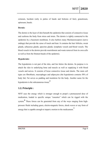 NFIT 2020
BMCPER Page 4
corneum, lucidum (only in palms of hands and bottoms of feet), granulosum,
spinosum, basale.
Dermis:
The dermis is the layer of skin beneath the epidermis that consists of connective tissue
and cushions the body from stress and strain. The dermis is tightly connected to the
epidermis by a basement membrane. It also harbors many Mechanoreceptors (nerve
endings) that provide the sense of touch and heat. It contains the hair follicles, sweat
glands, sebaceous glands, apocrine glands, lymphatic vessels and blood vessels. The
blood vessels in the dermis provide nourishment and waste removal from its own cells
as well as from the Stratum basale of the epidermis.
Hypodermis:
The hypodermis is not part of the skin, and lies below the dermis. Its purpose is to
attach the skin to underlying bone and muscle as well as supplying it with blood
vessels and nerves. It consists of loose connective tissue and elastin. The main cell
types are fibroblasts, macrophages and adipocytes (the hypodermis contains 50% of
body fat). Fat serves as padding and insulation for the body. Another name for the
hypodermis is the subcutaneous tissue.
2
1.2. Principle :
NFIT uses the energy which is stronger enough to propel a premeasured dose of
medication, loaded in specific unique “cassettes” which can be rigged with the
system.
6
These forces can be generated from any of the ways ranging from high-
pressure fluids including gases, electro-magnetic forces, shock waves or any form of
energy that is capable enough to impart a motion to the medicament.
7
 