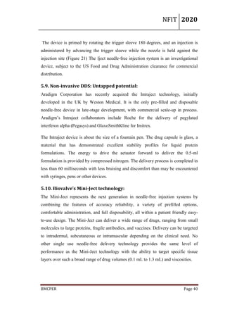 NFIT 2020
BMCPER Page 40
The device is primed by rotating the trigger sleeve 180 degrees, and an injection is
administered by advancing the trigger sleeve while the nozzle is held against the
injection site (Figure 21) The Iject needle-free injection system is an investigational
device, subject to the US Food and Drug Administration clearance for commercial
distribution.
5.9. Non-invasive DDS: Untapped potential:
Aradigm Corporation has recently acquired the Intraject technology, initially
developed in the UK by Weston Medical. It is the only pre-filled and disposable
needle-free device in late-stage development, with commercial scale-up in process.
Aradigm’s Intraject collaborators include Roche for the delivery of pegylated
interferon alpha (Pegasys) and GlaxoSmithKline for Imitrex.
The Intraject device is about the size of a fountain pen. The drug capsule is glass, a
material that has demonstrated excellent stability profiles for liquid protein
formulations. The energy to drive the actuator forward to deliver the 0.5-ml
formulation is provided by compressed nitrogen. The delivery process is completed in
less than 60 milliseconds with less bruising and discomfort than may be encountered
with syringes, pens or other devices.
5.10. Biovalve’s Mini-Ject technology:
The Mini-Ject represents the next generation in needle-free injection systems by
combining the features of accuracy reliability, a variety of prefilled options,
comfortable administration, and full disposability, all within a patient friendly easy-
to-use design. The Mini-Ject can deliver a wide range of drugs, ranging from small
molecules to large proteins, fragile antibodies, and vaccines. Delivery can be targeted
to intradermal, subcutaneous or intramuscular depending on the clinical need. No
other single use needle-free delivery technology provides the same level of
performance as the Mini-Ject technology with the ability to target specific tissue
layers over such a broad range of drug volumes (0.1 mL to 1.3 mL) and viscosities.
 