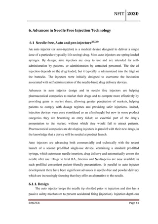 NFIT 2020
BMCPER Page 44
6. Advances in Needle Free Injection Technology
6.1 Needle free, Auto and pen injectors25,29
An auto injector (or auto-injector) is a medical device designed to deliver a single
dose of a particular (typically life-saving) drug. Most auto injectors are spring-loaded
syringes. By design, auto injectors are easy to use and are intended for self-
administration by patients, or administration by untrained personnel. The site of
injection depends on the drug loaded, but it typically is administered into the thigh or
the buttocks. The injectors were initially designed to overcome the hesitation
associated with self administration of the needle-based drug delivery devices.
Advances in auto injector design and in needle free injectors are helping
pharmaceutical companies to market their drugs and to compete more effectively by
providing gains in market share, allowing greater penetration of markets, helping
patients to comply with dosage regimes and providing safer injections. Indeed,
injection devices were once considered as an afterthought but now in some product
categories they are becoming an entry ticket; an essential part of the drug’s
presentation to the market, without which they would fail to attract patients.
Pharmaceutical companies are developing injectors in parallel with their new drugs, in
the knowledge that a device will be needed at product launch.
Auto injectors are advancing both commercially and technically with the recent
launch of a second pre-filled single-use device, containing a standard pre-filled
syringe, which automates needle insertion, drug delivery and automatically covers the
needle after use. Drugs to treat RA, Anemia and Neutropenia are now available in
such prefilled convenient patient-friendly presentations. In parallel to auto injector
development there have been significant advances in needle-free and powder delivery
which are increasingly showing that they offer an alternative to the needle.
6.1.1. Design
The auto injector keeps the needle tip shielded prior to injection and also has a
passive safety mechanism to prevent accidental firing (injection). Injection depth can
 