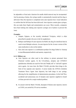 NFIT 2020
BMCPER Page 45
be adjustable or fixed and a function for needle shield removal may be incorporated.
Just by pressing a button, the syringe needle is automatically inserted and the drug is
delivered. Once the injection is completed some auto injectors have visual indication
to confirm that the full dose has been delivered. Auto injectors contain glass syringes,
this can make them fragile and contamination can occur. More recently, companies
have been looking into making auto injectors syringes out of plastic to prevent this
issue.
Examples
a. Anapen, Epipens, or the recently introduced Twinjects, which is often
prescribed to people who are at risk for anaphylaxis.
b. Rebiject and Rebiject II auto injectors for Rebif, the drug for interferon beta-la
used to treat Multiple sclerosis. An auto injector for the Avonex version of this
same medication is also on the market.
c. Sure click auto injector is a combination product for drugs Enbrel or Aranesp
to treat Rheumatoid arthritis and anemia, respectively.
6.1.2. Military use
a. Auto injectors are often used in the military to protect personnel from
Chemical warfare agents. In the U.S.military, atropine and 2-PAM-Cl
(pralidoxime chloride) are used for first aid ("buddy aid" or "self-aid") against
nerve agents. An issue item, the Mark I NAAK, provides these drugs in the
form of two separate auto injectors. A newer model, the ATNAA (Antidote
Treatment Nerve Agent Auto Injector), has both drugs in one syringe,
allowing for the simplification of administration procedures. In the Gulf War,
accidental and unnecessary use of atropine auto injectors supplied to Israeli
civilians proved to be a major medical problem.
b. In concert with the Mark I NAAK, diazepam (Valium) auto injectors, known
as CANA, are carried by US service members.
 