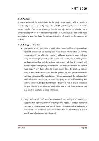 NFIT 2020
BMCPER Page 46
6.1.3. Variants
A newer variant of the auto injector is the gas jet auto injector, which contains a
cylinder of pressurized gas and propels a fine jet of liquid through the skin without the
use of a needle. This has the advantage that the auto injector can be reloaded, and a
variety of different doses or different drugs can be used, although the only widespread
application to date has been for the administration of insulin in the treatment of
diabetes.
6.1.4. Using pens like vials
a. In response to the rising costs of medications, some healthcare providers have
replaced insulin vials on nursing units with insulin pen injectors (or just the
pen cartridges) from which they routinely withdraw a patient’s prescribed dose
using an insulin syringe and needle. In some cases, the pens or cartridges are
used as multiple-dose vials for a single patient, and each dose is removed with
a sterile needle and syringe; in other cases, the pens or cartridges are used as
floor stock “vials” from which to obtain insulin doses for multiple patients
using a new sterile needle and insulin syringe for each puncture into the
cartridge membrane. The manufacturers do not recommend the withdrawal of
medication from the pen, except in an emergency with a malfunctioning pen.
In these instances, the pen should then be discarded, even if insulin remains in
the pen. Similar to withdrawing medication from a vial, these practices may
also result in unlabeled syringes of insulin.
b. Large pockets of “air” have been observed in cartridges of insulin pen
injectors after aspirating some of the drug with a needle. If the pen injector or
cartridge is not discarded, and the air is not eliminated before delivering a
subsequent dose, the patient could receive less than the desired dose of insulin
as well as a subcutaneous injection of air.
 