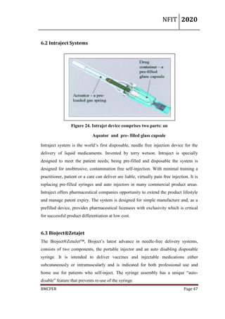 NFIT 2020
BMCPER Page 47
6.2 Intraject Systems
Figure 24. Intrajet device comprises two parts: an
Aquator and pre- filled glass capsule
Intraject system is the world’s first disposable, needle free injection device for the
delivery of liquid medicaments. Invented by terry wetson. Intraject is specially
designed to meet the patient needs; being pre-filled and disposable the system is
designed for unobtrusive, contamination free self-injection. With minimal training a
practitioner, patient or a care can deliver are liable, virtually pain free injection. It is
replacing pre-filled syringes and auto injectors in many commercial product areas.
Intraject offers pharmaceutical companies opportunity to extend the product lifestyle
and manage patent expiry. The system is designed for simple manufacture and, as a
prefilled device, provides pharmaceutical licensees with exclusivity which is critical
for successful product differentiation at low cost.
6.3 Bioject®Zetajet
The Bioject®ZetaJet™, Bioject’s latest advance in needle-free delivery systems,
consists of two components, the portable injector and an auto disabling disposable
syringe. It is intended to deliver vaccines and injectable medications either
subcutaneously or intramuscularly and is indicated for both professional use and
home use for patients who self-inject. The syringe assembly has a unique “auto-
disable” feature that prevents re-use of the syringe.
 