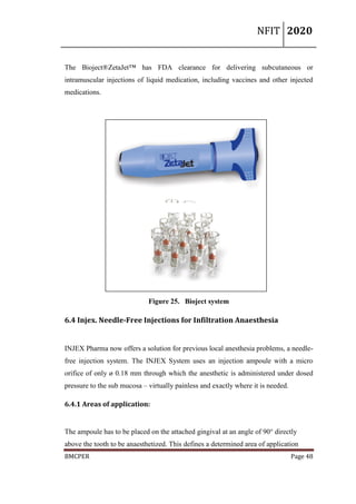 NFIT 2020
BMCPER Page 48
The Bioject®ZetaJet™ has FDA clearance for delivering subcutaneous or
intramuscular injections of liquid medication, including vaccines and other injected
medications.
Figure 25. Bioject system
6.4 Injex. Needle-Free Injections for Infiltration Anaesthesia
INJEX Pharma now offers a solution for previous local anesthesia problems, a needle-
free injection system. The INJEX System uses an injection ampoule with a micro
orifice of only ø 0.18 mm through which the anesthetic is administered under dosed
pressure to the sub mucosa – virtually painless and exactly where it is needed.
6.4.1 Areas of application:
The ampoule has to be placed on the attached gingival at an angle of 90° directly
above the tooth to be anaesthetized. This defines a determined area of application
 