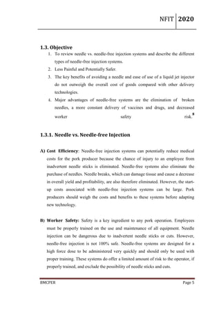 NFIT 2020
BMCPER Page 5
1.3. Objective
1. To review needle vs. needle-free injection systems and describe the different
types of needle-free injection systems.
2. Less Painful and Potentially Safer.
3. The key benefits of avoiding a needle and ease of use of a liquid jet injector
do not outweigh the overall cost of goods compared with other delivery
technologies.
4. Major advantages of needle-free systems are the elimination of broken
needles, a more constant delivery of vaccines and drugs, and decreased
worker safety risk.
8
1.3.1. Needle vs. Needle-free Injection
A) Cost Efficiency: Needle-free injection systems can potentially reduce medical
costs for the pork producer because the chance of injury to an employee from
inadvertent needle sticks is eliminated. Needle-free systems also eliminate the
purchase of needles. Needle breaks, which can damage tissue and cause a decrease
in overall yield and profitability, are also therefore eliminated. However, the start-
up costs associated with needle-free injection systems can be large. Pork
producers should weigh the costs and benefits to these systems before adapting
new technology.
B) Worker Safety: Safety is a key ingredient to any pork operation. Employees
must be properly trained on the use and maintenance of all equipment. Needle
injection can be dangerous due to inadvertent needle sticks or cuts. However,
needle-free injection is not 100% safe. Needle-free systems are designed for a
high force dose to be administered very quickly and should only be used with
proper training. These systems do offer a limited amount of risk to the operator, if
properly trained, and exclude the possibility of needle sticks and cuts.
 