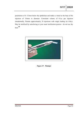 NFIT 2020
BMCPER Page 50
penetration of 4- 5.5mm below the epithelium and makes a wheal at the base of the
injection of 5-6mm in diameter. Consistent volume of 0.1cc per injection
intradermally. Permits approximately 38 injections with single loading (to 4.0cc).
May be sterilized by autoclaving or your usual sterilization process - do not use dry
heat.
30
Figure 27. Madajet
 