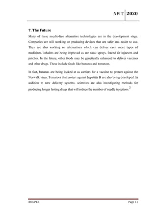 NFIT 2020
BMCPER Page 51
7. The Future
Many of these needle-free alternative technologies are in the development stage.
Companies are still working on producing devices that are safer and easier to use.
They are also working on alternatives which can deliver even more types of
medicines. Inhalers are being improved as are nasal sprays, forced air injectors and
patches. In the future, other foods may be genetically enhanced to deliver vaccines
and other drugs. These include foods like bananas and tomatoes.
In fact, bananas are being looked at as carriers for a vaccine to protect against the
Norwalk virus. Tomatoes that protect against hepatitis B are also being developed. In
addition to new delivery systems, scientists are also investigating methods for
producing longer lasting drugs that will reduce the number of needle injections.
2
 