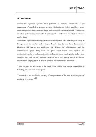 NFIT 2020
BMCPER Page 52
8. Conclusion
Needle-free injection systems have potential to improve efficiencies. Major
advantages of needle-free systems are the elimination of broken needles, a more
constant delivery of vaccines and drugs, and decreased worker safety risk. Needle free
injection systems are customizable to each operation and can be modified to optimize
productivity.
Needle free injection technology offers effective injectors for a wide range of drugs &
bioequivalent to needles and syringes. Needle free devices have demonstrated
consistent delivery to the epidermis, the dermis, the subcutaneous and the
intramuscular space. They offer less pain, avoid needle stick injuries and
contamination, allows self administration and results in no needle phobia and are thus
strongly preferred by the patients. Some of them are ideally suited to chronic
injections of varying doses of insulin, proteins and monoclonal antibodies.
These devices are very easy to be used, don't require any expert supervision or
handling, easy to store, and dispose.
These devices are suitable for delivery of drugs to some of the most sensitive parts of
the body like cornea.
8,25
 