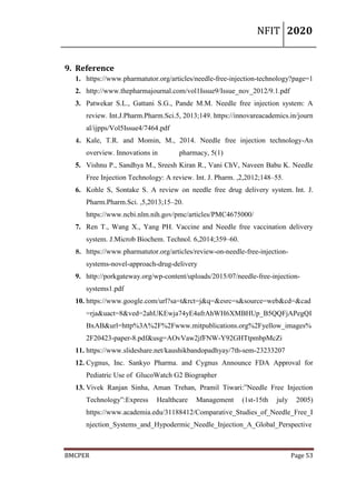 NFIT 2020
BMCPER Page 53
9. Reference
1. https://www.pharmatutor.org/articles/needle-free-injection-technology?page=1
2. http://www.thepharmajournal.com/vol1Issue9/Issue_nov_2012/9.1.pdf
3. Patwekar S.L., Gattani S.G., Pande M.M. Needle free injection system: A
review. Int.J.Pharm.Pharm.Sci.5, 2013;149. https://innovareacademics.in/journ
al/ijpps/Vol5Issue4/7464.pdf
4. Kale, T.R. and Momin, M., 2014. Needle free injection technology-An
overview. Innovations in pharmacy, 5(1)
5. Vishnu P., Sandhya M., Sreesh Kiran R., Vani ChV, Naveen Babu K. Needle
Free Injection Technology: A review. Int. J. Pharm. ,2,2012;148–55.
6. Kohle S, Sontake S. A review on needle free drug delivery system. Int. J.
Pharm.Pharm.Sci. ,5,2013;15–20.
https://www.ncbi.nlm.nih.gov/pmc/articles/PMC4675000/
7. Ren T., Wang X., Yang PH. Vaccine and Needle free vaccination delivery
system. J.Microb Biochem. Technol. 6,2014;359–60.
8. https://www.pharmatutor.org/articles/review-on-needle-free-injection-
systems-novel-approach-drug-delivery
9. http://porkgateway.org/wp-content/uploads/2015/07/needle-free-injection-
systems1.pdf
10. https://www.google.com/url?sa=t&rct=j&q=&esrc=s&source=web&cd=&cad
=rja&uact=8&ved=2ahUKEwja74yE4afrAhWH6XMBHUp_B5QQFjAPegQI
BxAB&url=http%3A%2F%2Fwww.mitpublications.org%2Fyellow_images%
2F20423-paper-8.pdf&usg=AOvVaw2jfFNW-Y92GHTtpmbpMcZi
11. https://www.slideshare.net/kaushikbandopadhyay/7th-sem-23233207
12. Cygnus, Inc. Sankyo Pharma. and Cygnus Announce FDA Approval for
Pediatric Use of GlucoWatch G2 Biographer
13. Vivek Ranjan Sinha, Aman Trehan, Pramil Tiwari:”Needle Free Injection
Technology”:Express Healthcare Management (1st-15th july 2005)
https://www.academia.edu/31188412/Comparative_Studies_of_Needle_Free_I
njection_Systems_and_Hypodermic_Needle_Injection_A_Global_Perspective
 