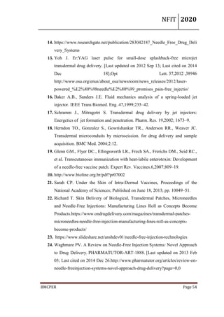 NFIT 2020
BMCPER Page 54
14. https://www.researchgate.net/publication/283042187_Needle_Free_Drug_Deli
very_Systems
15. Yoh J. Er:YAG laser pulse for small-dose splashback-free microjet
transdermal drug delivery. [Last updated on 2012 Sep 13; Last cited on 2014
Dec 18];Opt Lett. 37,2012 ,38946
http://www.osa.org/enus/about_osa/newsroom/news_releases/2012/laser-
powered_%E2%80%98needle%E2%80%99_promises_pain-free_injectio/
16. Baker A.B., Sanders J.E. Fluid mechanics analysis of a spring-loaded jet
injector. IEEE Trans Biomed. Eng. 47,1999;235–42.
17. Schramm J., Mitragotri S. Transdermal drug delivery by jet injectors:
Energetics of jet formation and penetration. Pharm. Res. 19,2002; 1673–9.
18. Herndon TO., Gonzalez S., Gowrishankar TR., Anderson RR., Weaver JC.
Transdermal microconduits by microscission. for drug delivery and sample
acquisition. BMC Med. 2004;2:12.
19. Glenn GM., Flyer DC., Ellingsworth LR., Frech SA., Frerichs DM., Seid RC.,
et al. Transcutaneous immunization with heat-labile enterotoxin: Development
of a needle-free vaccine patch. Expert Rev. Vaccines.6,2007;809–19.
20. http://www.bioline.org.br/pdf?pr07002
21. Sarah CP. Under the Skin of Intra-Dermal Vaccines, Proceedings of the
National Academy of Sciences; Published on June 18, 2013; pp. 10049–51.
22. Richard T. Skin Delivery of Biological, Transdermal Patches, Microneedles
and Needle-Free Injections: Manufacturing Lines Roll as Concepts Become
Products.https://www.ondrugdelivery.com/magazines/transdermal-patches-
microneedles-needle-free-injection-manufacturing-lines-roll-as-concepts-
become-products/
23. https://www.slideshare.net/anshdev01/needle-free-injection-technologies
24. Waghmare PV. A Review on Needle-Free Injection Systems: Novel Approach
to Drug Delivery. PHARMATUTOR-ART-1888. [Last updated on 2013 Feb
03; Last cited on 2014 Dec 26.http://www.pharmatutor.org/articles/review-on-
needle-freeinjection-systems-novel-approach-drug-delivery?page=0,0
 