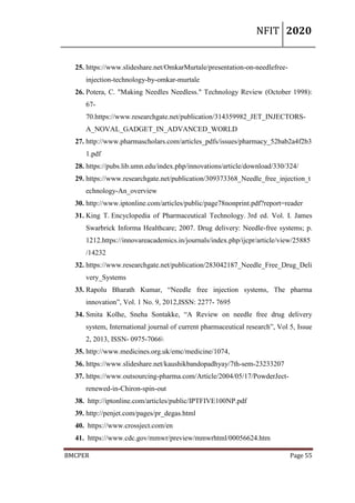 NFIT 2020
BMCPER Page 55
25. https://www.slideshare.net/OmkarMurtale/presentation-on-needlefree-
injection-technology-by-omkar-murtale
26. Potera, C. "Making Needles Needless." Technology Review (October 1998):
67-
70.https://www.researchgate.net/publication/314359982_JET_INJECTORS-
A_NOVAL_GADGET_IN_ADVANCED_WORLD
27. http://www.pharmascholars.com/articles_pdfs/issues/pharmacy_52bab2a4f2b3
1.pdf
28. https://pubs.lib.umn.edu/index.php/innovations/article/download/330/324/
29. https://www.researchgate.net/publication/309373368_Needle_free_injection_t
echnology-An_overview
30. http://www.iptonline.com/articles/public/page78nonprint.pdf?report=reader
31. King T. Encyclopedia of Pharmaceutical Technology. 3rd ed. Vol. I. James
Swarbrick Informa Healthcare; 2007. Drug delivery: Needle-free systems; p.
1212.https://innovareacademics.in/journals/index.php/ijcpr/article/view/25885
/14232
32. https://www.researchgate.net/publication/283042187_Needle_Free_Drug_Deli
very_Systems
33. Rapolu Bharath Kumar, “Needle free injection systems, The pharma
innovation”, Vol. 1 No. 9, 2012,ISSN: 2277- 7695
34. Smita Kolhe, Sneha Sontakke, “A Review on needle free drug delivery
system, International journal of current pharmaceutical research”, Vol 5, Issue
2, 2013, ISSN- 0975-7066
35. http://www.medicines.org.uk/emc/medicine/1074,
36. https://www.slideshare.net/kaushikbandopadhyay/7th-sem-23233207
37. https://www.outsourcing-pharma.com/Article/2004/05/17/PowderJect-
renewed-in-Chiron-spin-out
38. http://iptonline.com/articles/public/IPTFIVE100NP.pdf
39. http://penjet.com/pages/pr_degas.html
40. https://www.crossject.com/en
41. https://www.cdc.gov/mmwr/preview/mmwrhtml/00056624.htm
 