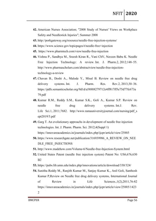 NFIT 2020
BMCPER Page 56
42. American Nurses Association; "2008 Study of Nurses' Views on Workplace
Safety and Needlestick Injuries"; Summer 2008
43. http://porkgateway.org/resource/needle-free-injection-systems/
44. https://www.science.gov/topicpages/t/needle-free+injection
45. https://www.pharmtech.com/view/needle-free-injection
46. Vishnu P., Sandhya M., Sreesh Kiran R., Vani ChV, Naveen Babu K. Needle
Free Injection Technology: A review. Int. J. Pharm.2, 2012;148–55.
http://www.pharmascholars.com/abstractview/needle-free-injection-
technology-a-review
47. Chavan B., Doshi A., Malode Y., Misal B. Review on needle free drug
delivery systems. Int. J. Pharm. Res. Rev.2, 2013;30–36.
https://pdfs.semanticscholar.org/9d1d/a58888279712e4ff817ff3e75d77fc673a
79.pdf
48. Kumar R.M., Reddy S.M., Kumar S.K., Goli A., Kumar S.P. Review on
needle free drug delivery systems. Int.J. Rev.
Life Sci.1, 2011;7682. http://www.ramauniversityjournal.com/nursing/pdf_s
ept2019/5.pdf
49. Garg T. An evolutionary approachs in development of needle free injection
technologies. Int. J. Pharm. Pharm. Sci. 2012;4(Suppl 1)
https://innovareacademics.in/journals/index.php/ijcpr/article/view/25885
50. https://www.researchgate.net/publication/316939986_A_REVIEW_ON_NEE
DLE_FREE_INJECTIONS
51. http://www.madehow.com/Volume-6/Needle-free-Injection-System.html
52. United States Patent (needle free injection system) Patent No: US6,676,630
B2
53. https://pubs.lib.umn.edu/index.php/innovations/article/download/330/324/
54. Sunitha Reddy M., Ranjith Kumar M., Sanjay Kumar K., Anil Goli, Santhosh
Kumar P,Review on Needle free drug delivery systems, International Journal
of Review in Life Sciences.,1(2),2011,76-82
https://innovareacademics.in/journals/index.php/ijcpr/article/view/25885/1423
2
 