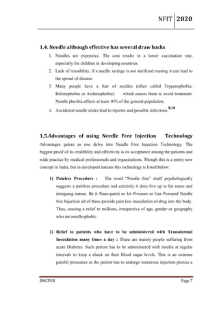 NFIT 2020
BMCPER Page 7
1.4. Needle although effective has several draw backs
1. Needles are expensive. The cost results in a lower vaccination rate,
especially for children in developing countries.
2. Lack of reusability, if a needle syringe is not sterilized reusing it can lead to
the spread of disease.
3. Many people have a fear of needles (often called Trypanophobia,
Belonephobia or Aichmophobia) which causes them to avoid treatment.
Needle pho-bia affects at least 10% of the general population.
4. Accidental needle sticks lead to injuries and possible infections.
8,10
1.5.Advantages of using Needle Free Injection Technology
Advantages galore as one delve into Needle Free Injection Technology. The
biggest proof of its credibility and effectivity is its acceptance among the patients and
wide practice by medical professionals and organizations. Though this is a pretty new
concept in India, but in developed nations this technology is listed below:
1) Painless Procedure : The word “Needle free” itself psychologically
suggests a painless procedure and certainly it does live up to his name and
intriguing nature. Be it Nano-patch or Jet Pressure or Gas Powered Needle
free Injection all of these provide pain less inoculation of drug into the body.
Thus, causing a relief to millions, irrespective of age, gender or geography
who are needle-phobic.
2) Relief to patients who have to be administered with Transdermal
Inoculation many times a day : These are mainly people suffering from
acute Diabetes. Such patient has to be administered with insulin at regular
intervals to keep a check on their blood sugar levels. This is an extreme
painful procedure as the patient has to undergo numerous injection pierces a
 