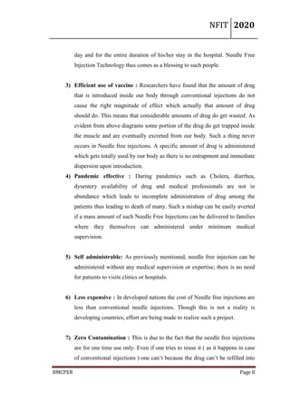 NFIT 2020
BMCPER Page 8
day and for the entire duration of his/her stay in the hospital. Needle Free
Injection Technology thus comes as a blessing to such people.
3) Efficient use of vaccine : Researchers have found that the amount of drug
that is introduced inside our body through conventional injections do not
cause the right magnitude of effect which actually that amount of drug
should do. This means that considerable amounts of drug do get wasted. As
evident from above diagrams some portion of the drug do get trapped inside
the muscle and are eventually excreted from our body. Such a thing never
occurs in Needle free injections. A specific amount of drug is administered
which gets totally used by our body as there is no entrapment and immediate
dispersion upon introduction.
4) Pandemic effective : During pandemics such as Cholera, diarrhea,
dysentery availability of drug and medical professionals are not in
abundance which leads to incomplete administration of drug among the
patients thus leading to death of many. Such a mishap can be easily averted
if a mass amount of such Needle Free Injections can be delivered to families
where they themselves can administered under minimum medical
supervision.
5) Self administrable: As previously mentioned, needle free injection can be
administered without any medical supervision or expertise; there is no need
for patients to visits clinics or hospitals.
6) Less expensive : In developed nations the cost of Needle free injections are
less than conventional needle injections. Though this is not a reality is
developing countries, effort are being made to realize such a project.
7) Zero Contamination : This is due to the fact that the needle free injections
are for one time use only. Even if one tries to reuse it ( as it happens in case
of conventional injections ) one can’t because the drug can’t be refilled into
 