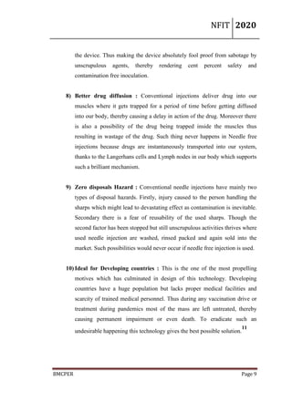 NFIT 2020
BMCPER Page 9
the device. Thus making the device absolutely fool proof from sabotage by
unscrupulous agents, thereby rendering cent percent safety and
contamination free inoculation.
8) Better drug diffusion : Conventional injections deliver drug into our
muscles where it gets trapped for a period of time before getting diffused
into our body, thereby causing a delay in action of the drug. Moreover there
is also a possibility of the drug being trapped inside the muscles thus
resulting in wastage of the drug. Such thing never happens in Needle free
injections because drugs are instantaneously transported into our system,
thanks to the Langerhans cells and Lymph nodes in our body which supports
such a brilliant mechanism.
9) Zero disposals Hazard : Conventional needle injections have mainly two
types of disposal hazards. Firstly, injury caused to the person handling the
sharps which might lead to devastating effect as contamination is inevitable.
Secondary there is a fear of reusability of the used sharps. Though the
second factor has been stopped but still unscrupulous activities thrives where
used needle injection are washed, rinsed packed and again sold into the
market. Such possibilities would never occur if needle free injection is used.
10) Ideal for Developing countries : This is the one of the most propelling
motives which has culminated in design of this technology. Developing
countries have a huge population but lacks proper medical facilities and
scarcity of trained medical personnel. Thus during any vaccination drive or
treatment during pandemics most of the mass are left untreated, thereby
causing permanent impairment or even death. To eradicate such an
undesirable happening this technology gives the best possible solution.
11
 