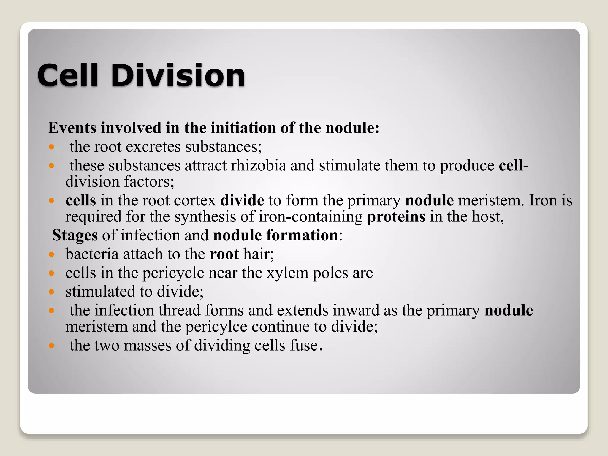 Cell Division
Events involved in the initiation of the nodule:
 the root excretes substances;
 these substances attract rhizobia and stimulate them to produce cell-
division factors;
 cells in the root cortex divide to form the primary nodule meristem. Iron is
required for the synthesis of iron-containing proteins in the host,
Stages of infection and nodule formation:
 bacteria attach to the root hair;
 cells in the pericycle near the xylem poles are
 stimulated to divide;
 the infection thread forms and extends inward as the primary nodule
meristem and the pericylce continue to divide;
 the two masses of dividing cells fuse.
 